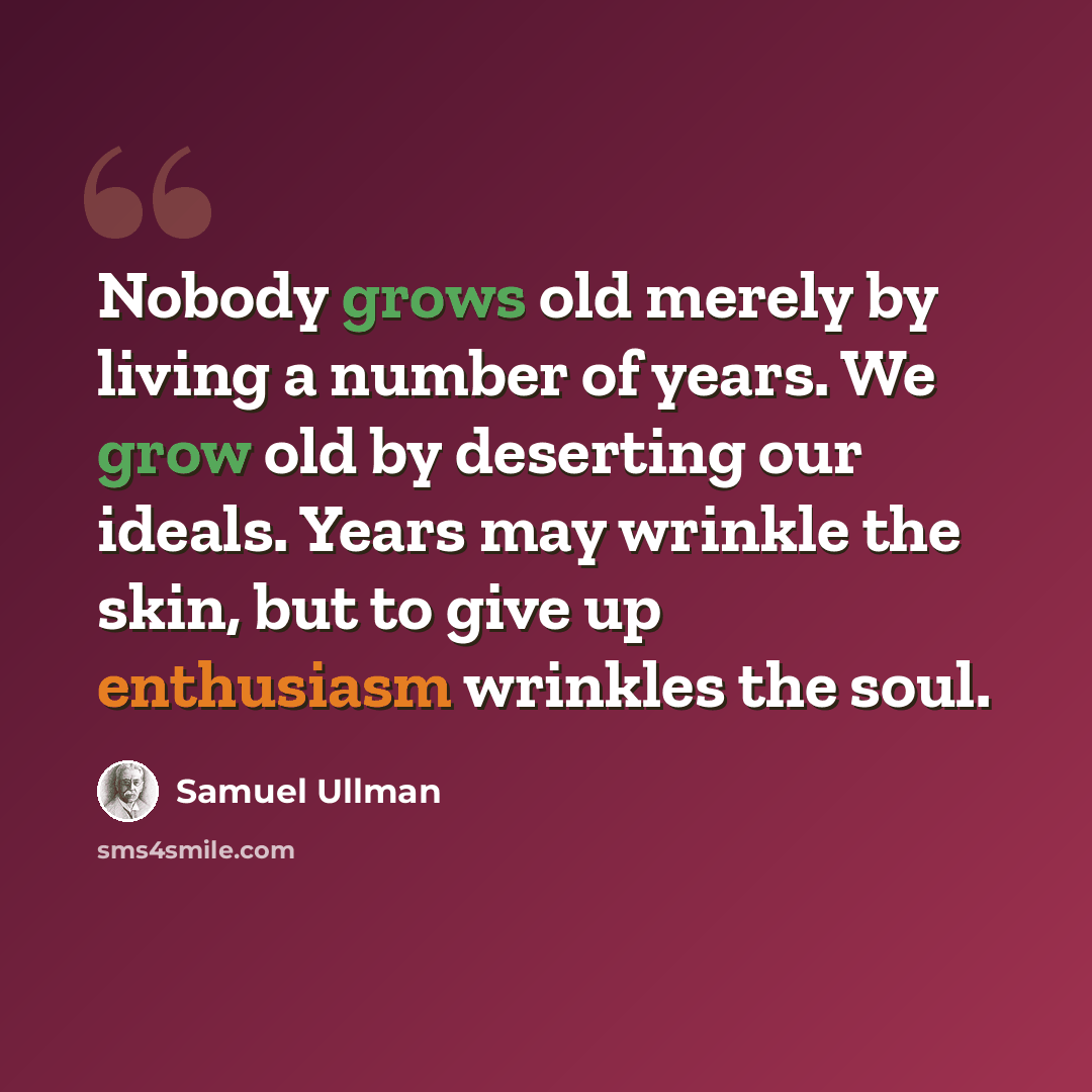 “Nobody grows old merely by living a number of years. We grow old by deserting our ideals. Years may wrinkle the skin, but to give up enthusiasm wrinkles the soul.” quote by Samuel Ullman