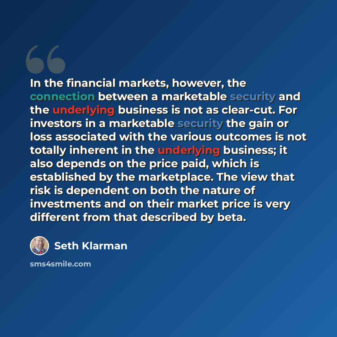 “In the financial markets, however, the connection between a marketable security and the underlying business is not as clear-cut. For investors in a marketable security the gain or loss associated with the various outcomes is not totally inherent in the underlying business; it also depends on the…” quote by Seth Klarman