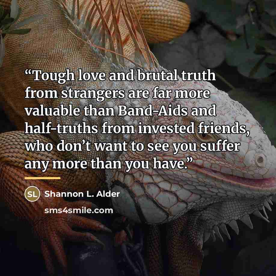 “Tough love and brutal truth from strangers are far more valuable than Band-Aids and half-truths from invested friends, who don’t want to see you suffer any more than you have.” quote by Shannon L. Alder