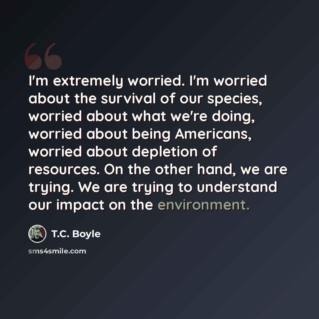 “I'm extremely worried. I'm worried about the survival of our species, worried about what we're doing, worried about being Americans, worried about depletion of resources. On the other hand, we are trying. We are trying to understand our impact on the environment.” quote by T.C. Boyle