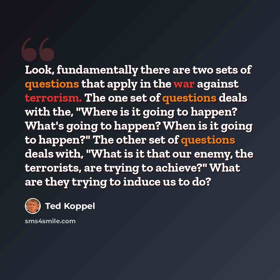 “Look, fundamentally there are two sets of questions that apply in the war against terrorism. The one set of questions deals with the, "Where is it going to happen? What's going to happen? When is it going to happen?" The other set of questions deals with, "What is it that our enemy, the…” quote by Ted Koppel