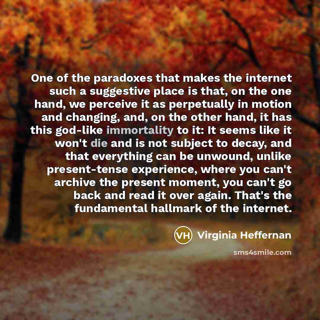 “One of the paradoxes that makes the internet such a suggestive place is that, on the one hand, we perceive it as perpetually in motion and changing, and, on the other hand, it has this god-like immortality to it: It seems like it won't die and is not subject to decay, and that everything can be…” quote by Virginia Heffernan