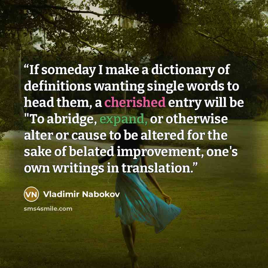 “If someday I make a dictionary of definitions wanting single words to head them, a cherished entry will be "To abridge, expand, or otherwise alter or cause to be altered for the sake of belated improvement, one's own writings in translation.” quote by Vladimir Nabokov