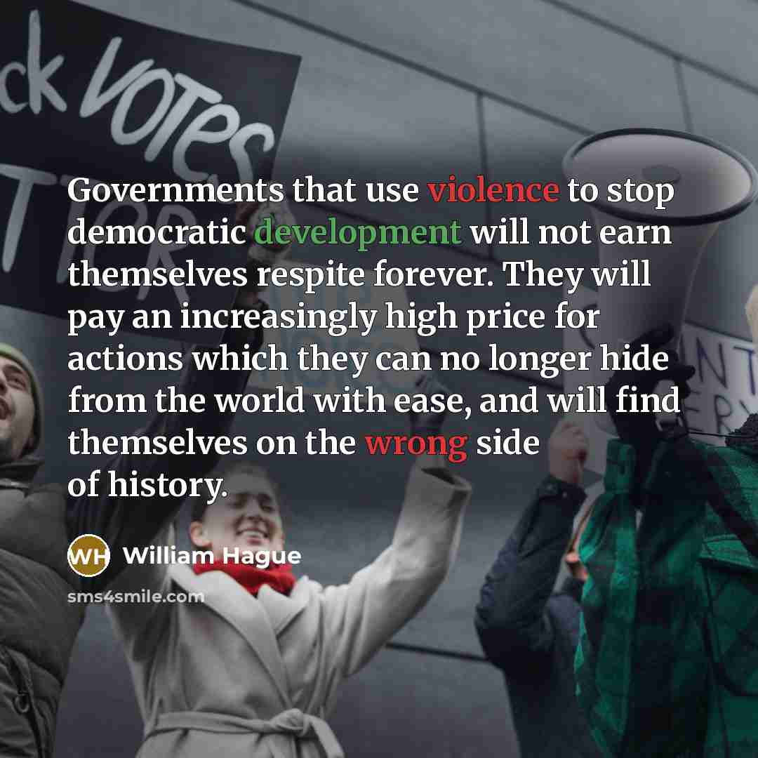“Governments that use violence to stop democratic development will not earn themselves respite forever. They will pay an increasingly high price for actions which they can no longer hide from the world with ease, and will find themselves on the wrong side of history.” quote by William Hague
