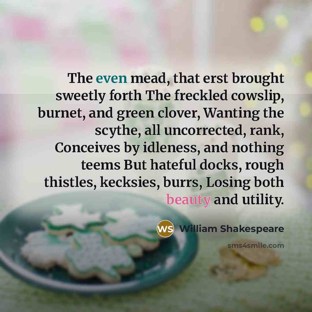 “The even mead, that erst brought sweetly forth The freckled cowslip, burnet, and green clover, Wanting the scythe, all uncorrected, rank, Conceives by idleness, and nothing teems But hateful docks, rough thistles, kecksies, burrs, Losing both beauty and utility.” quote by William Shakespeare