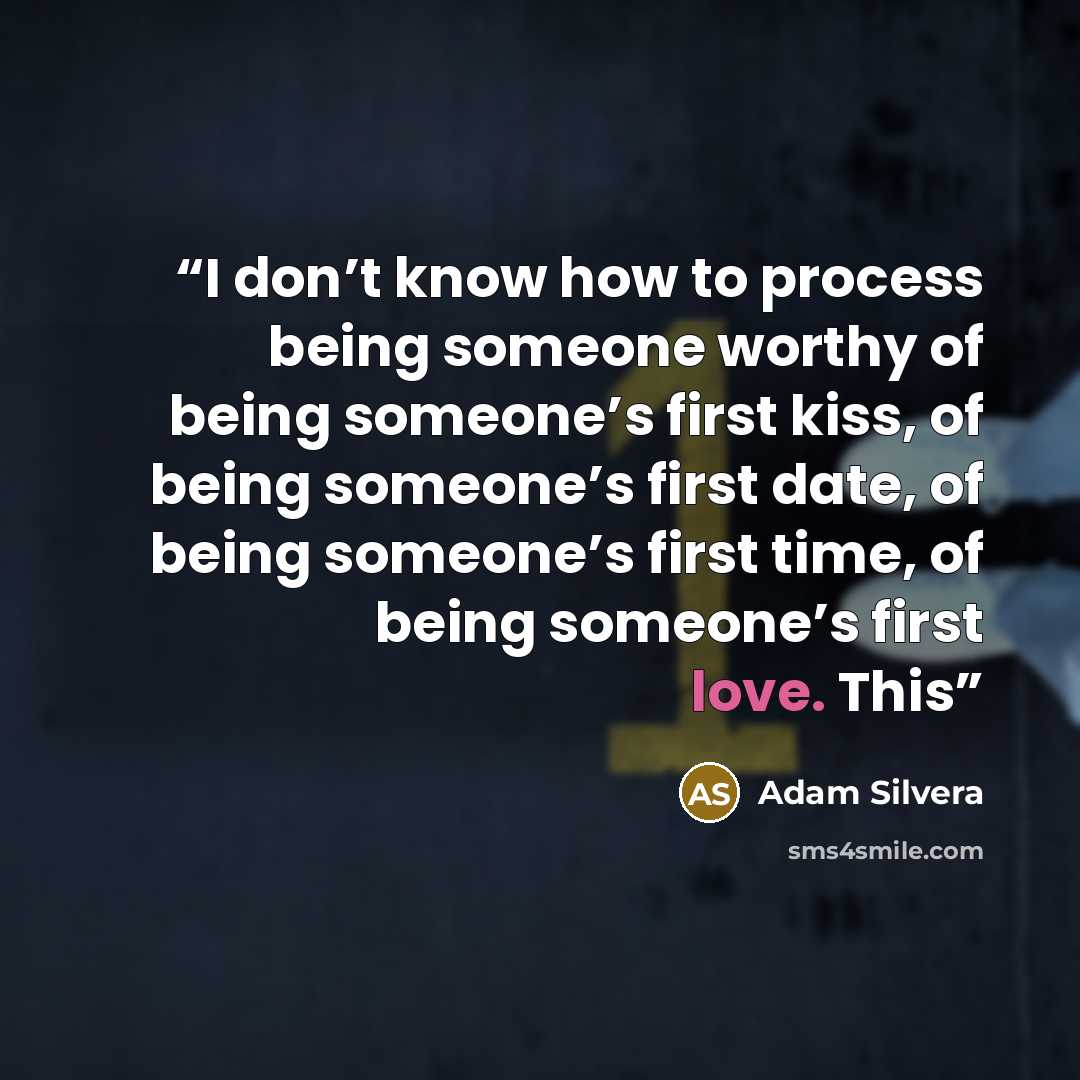 “I don’t know how to process being someone worthy of being someone’s first kiss, of being someone’s first date, of being someone’s first time, of being someone’s first love. This” quote by Adam Silvera