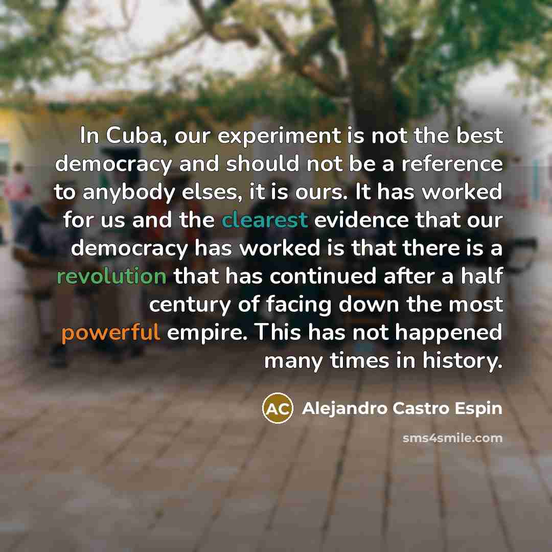 “In Cuba, our experiment is not the best democracy and should not be a reference to anybody elses, it is ours. It has worked for us and the clearest evidence that our democracy has worked is that there is a revolution that has continued after a half century of facing down the most powerful empire…” quote by Alejandro Castro Espin