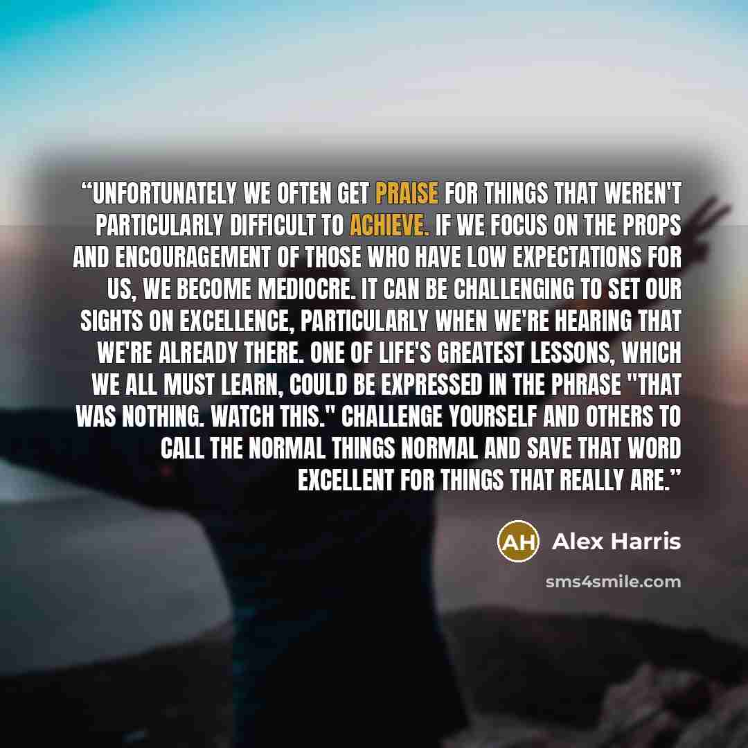 “Unfortunately we often get praise for things that weren't particularly difficult to achieve. If we focus on the props and encouragement of those who have low expectations for us, we become mediocre. It can be challenging to set our sights on excellence, particularly when we're hearing that we're…” quote by Alex Harris