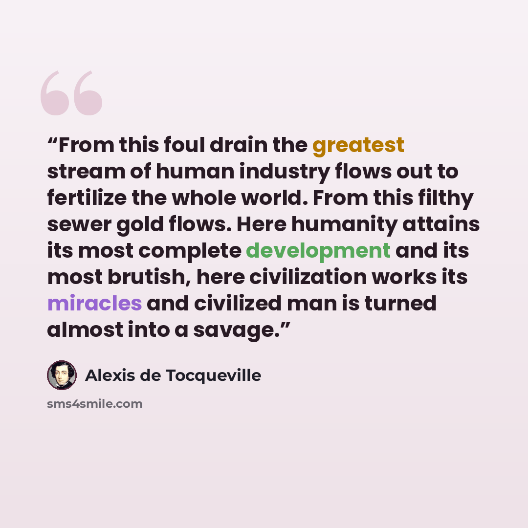 “From this foul drain the greatest stream of human industry flows out to fertilize the whole world. From this filthy sewer gold flows. Here humanity attains its most complete development and its most brutish, here civilization works its miracles and civilized man is turned almost into a savage.” quote by Alexis de Tocqueville