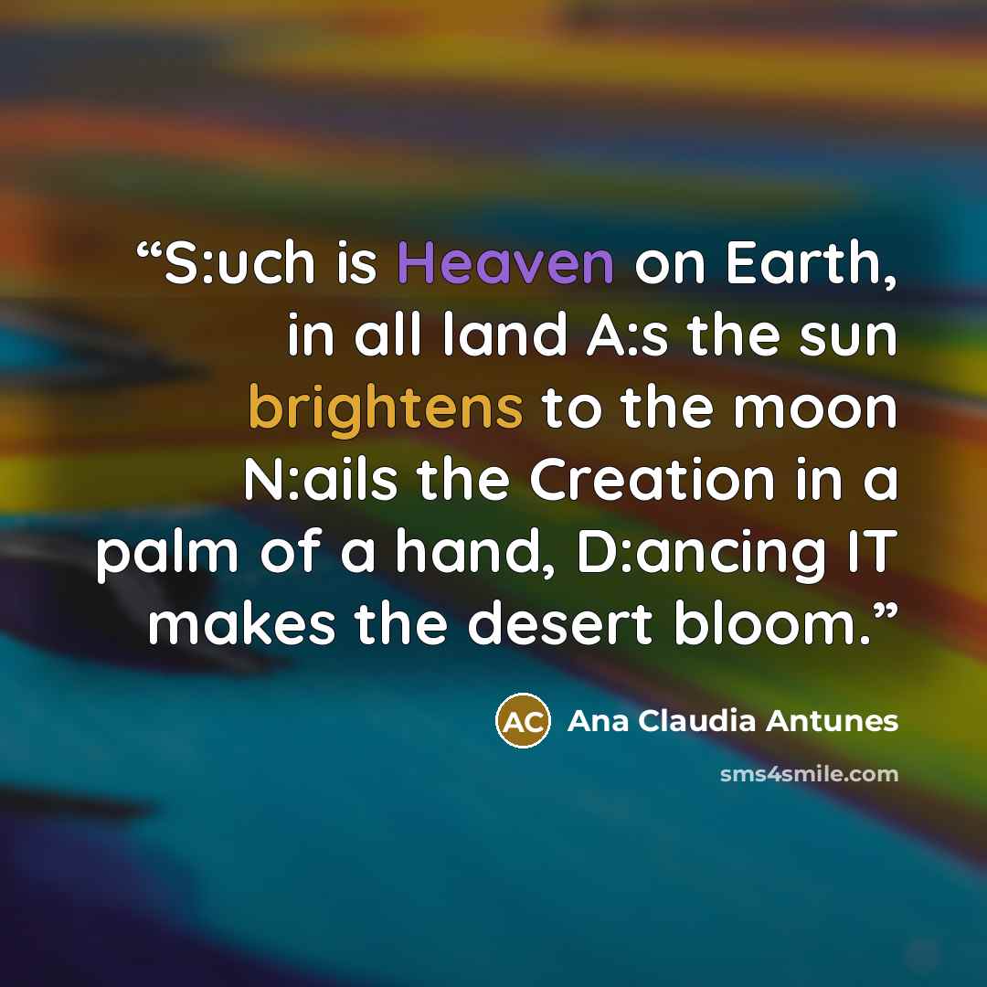 “S:uch is Heaven on Earth, in all land A:s the sun brightens to the moon N:ails the Creation in a palm of a hand, D:ancing IT makes the desert bloom.” quote by Ana Claudia Antunes