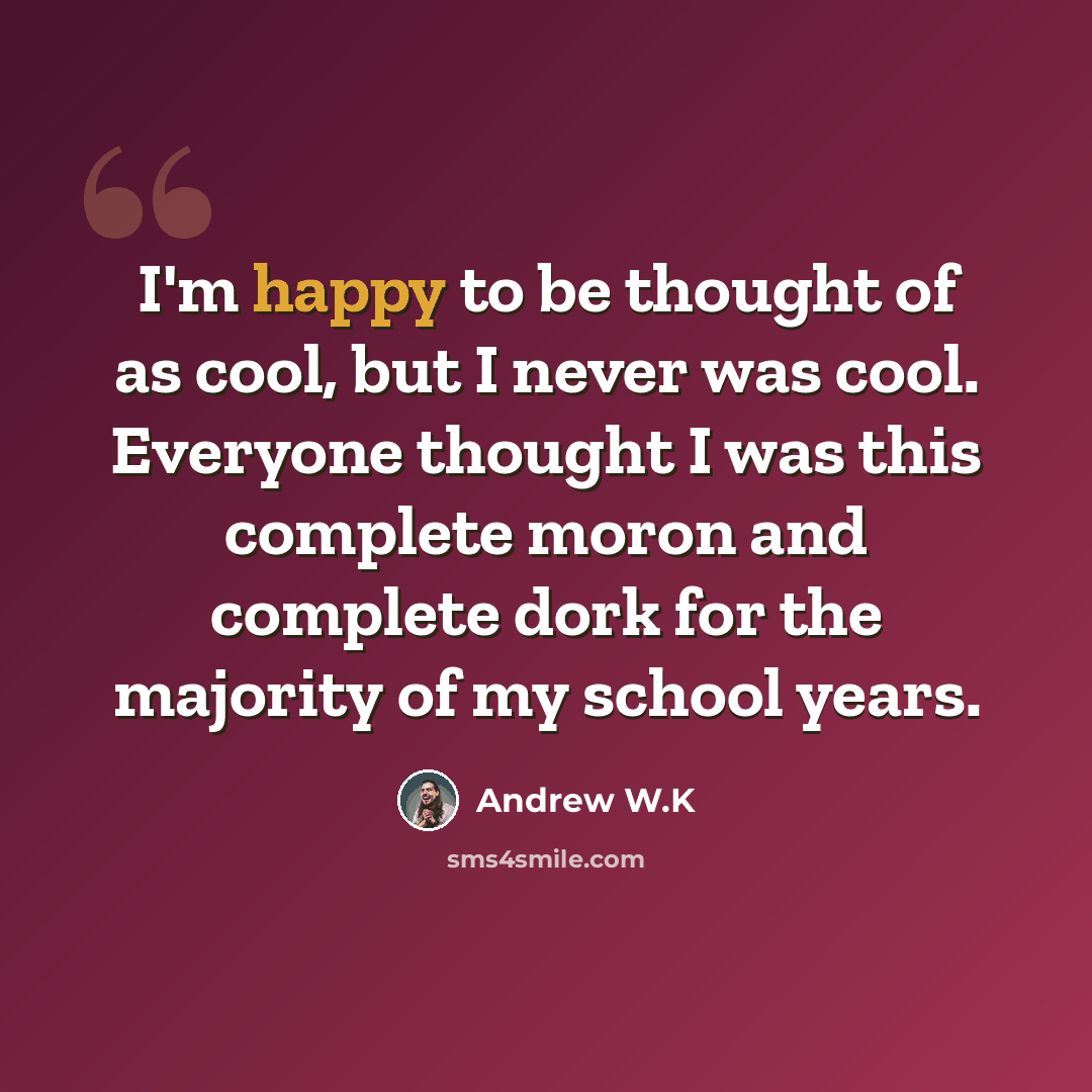 “I'm happy to be thought of as cool, but I never was cool. Everyone thought I was this complete moron and complete dork for the majority of my school years.” quote by Andrew W.K