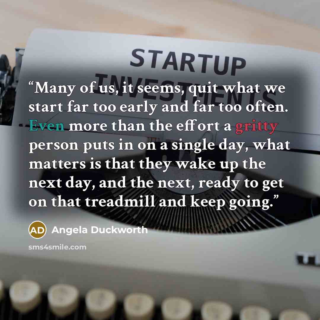 “Many of us, it seems, quit what we start far too early and far too often. Even more than the effort a gritty person puts in on a single day, what matters is that they wake up the next day, and the next, ready to get on that treadmill and keep going.” quote by Angela Duckworth