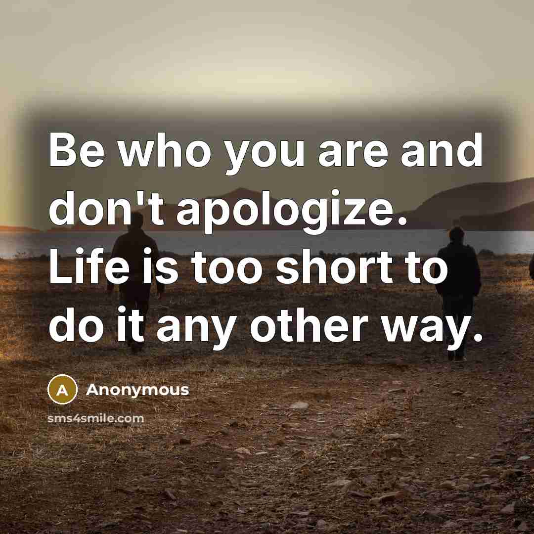 “Be who you are and don't apologize. Life is too short to do it any other way.” quote by Anonymous