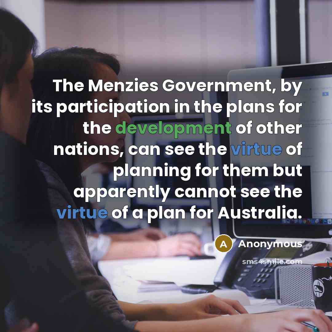 “The Menzies Government, by its participation in the plans for the development of other nations, can see the virtue of planning for them but apparently cannot see the virtue of a plan for Australia.” quote by Anonymous