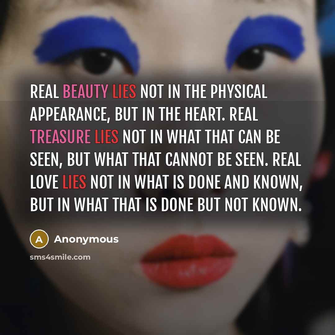 “Real beauty lies not in the physical appearance, but in the heart. Real treasure lies not in what that can be seen, but what that cannot be seen. Real love lies not in what is done and known, but in what that is done but not known.” quote by Anonymous
