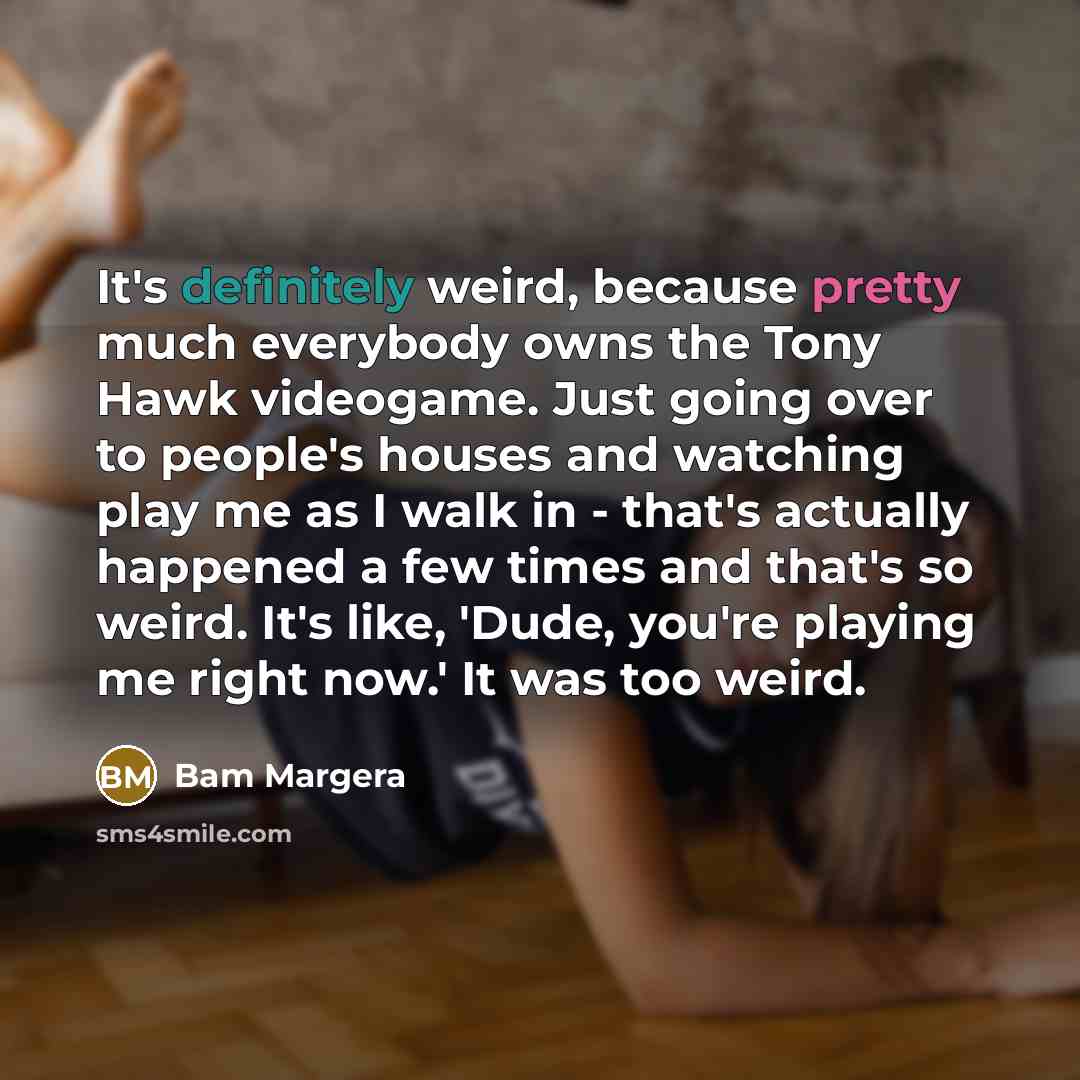 “It's definitely weird, because pretty much everybody owns the Tony Hawk videogame. Just going over to people's houses and watching play me as I walk in - that's actually happened a few times and that's so weird. It's like, 'Dude, you're playing me right now.' It was too weird.” quote by Bam Margera
