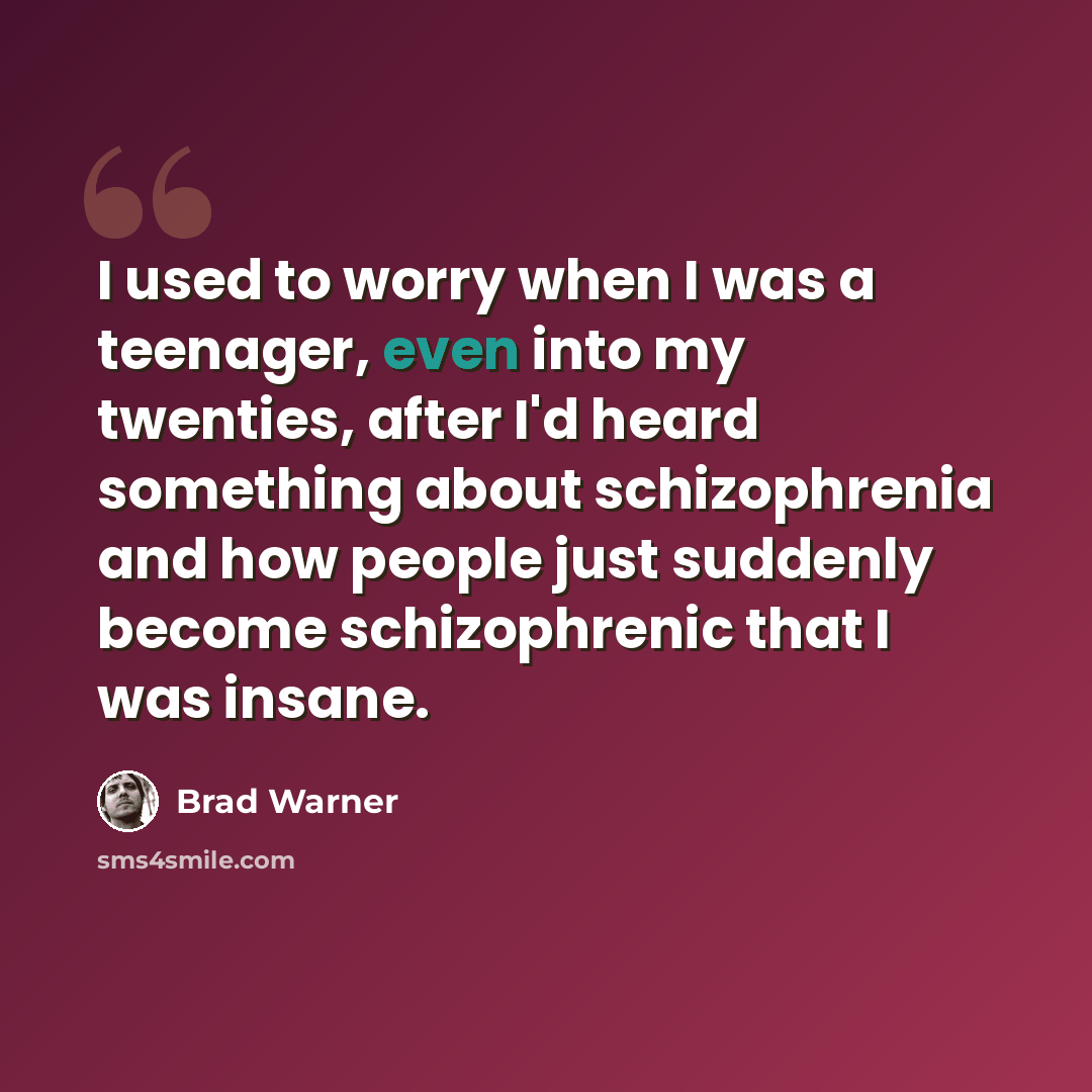 “I used to worry when I was a teenager, even into my twenties, after I'd heard something about schizophrenia and how people just suddenly become schizophrenic that I was insane.” quote by Brad Warner