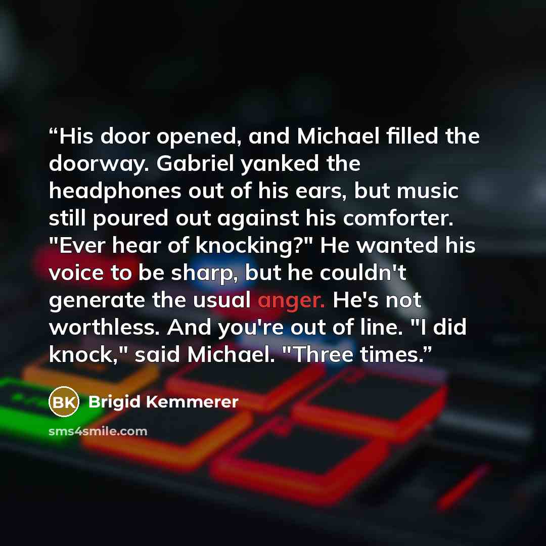 “His door opened, and Michael filled the doorway. Gabriel yanked the headphones out of his ears, but music still poured out against his comforter. "Ever hear of knocking?" He wanted his voice to be sharp, but he couldn't generate the usual anger. He's not worthless. And you're out of line. "I did…” quote by Brigid Kemmerer