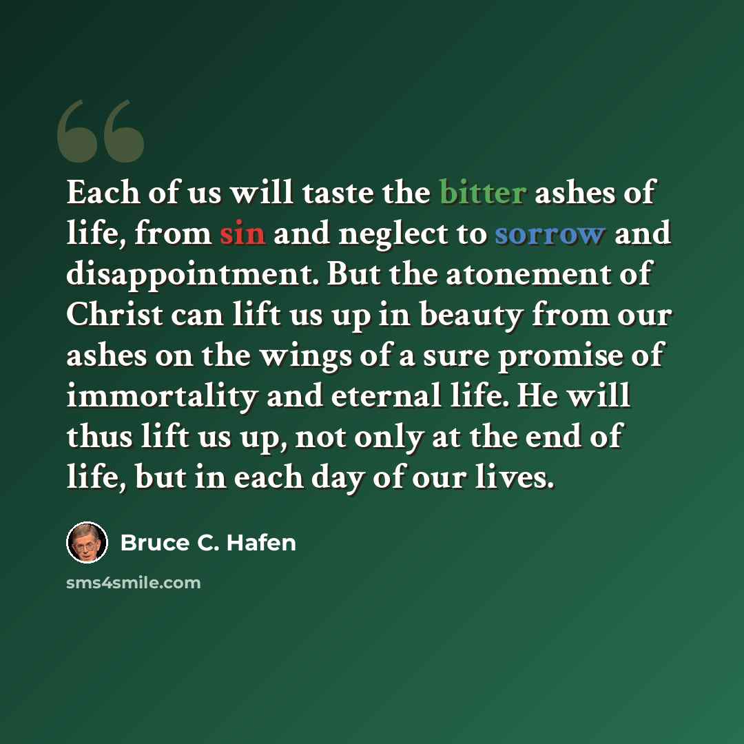 “Each of us will taste the bitter ashes of life, from sin and neglect to sorrow and disappointment. But the atonement of Christ can lift us up in beauty from our ashes on the wings of a sure promise of immortality and eternal life. He will thus lift us up, not only at the end of life, but in each…” quote by Bruce C. Hafen