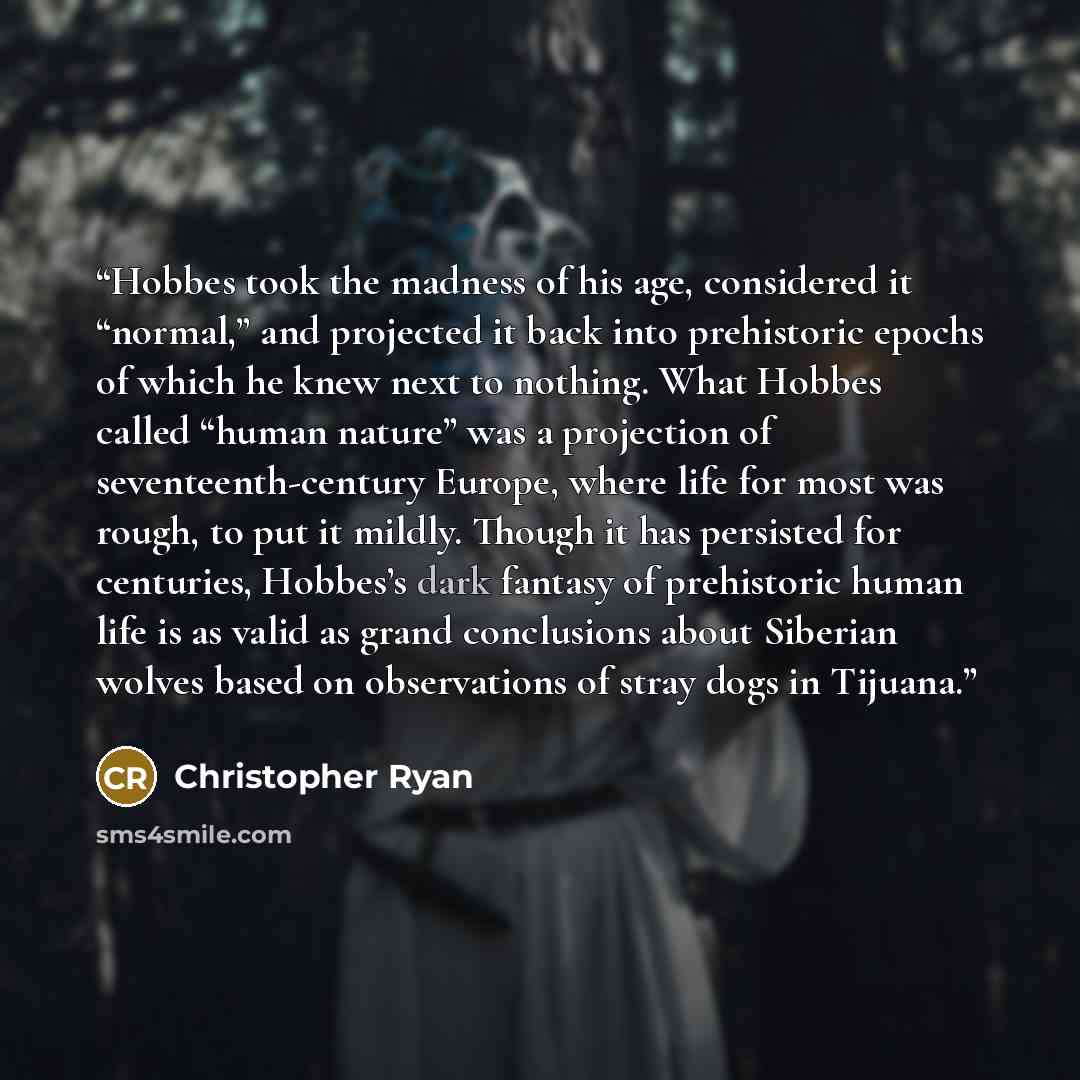 “Hobbes took the madness of his age, considered it “normal,” and projected it back into prehistoric epochs of which he knew next to nothing. What Hobbes called “human nature” was a projection of seventeenth-century Europe, where life for most was rough, to put it mildly. Though it has persisted for…” quote by Christopher Ryan
