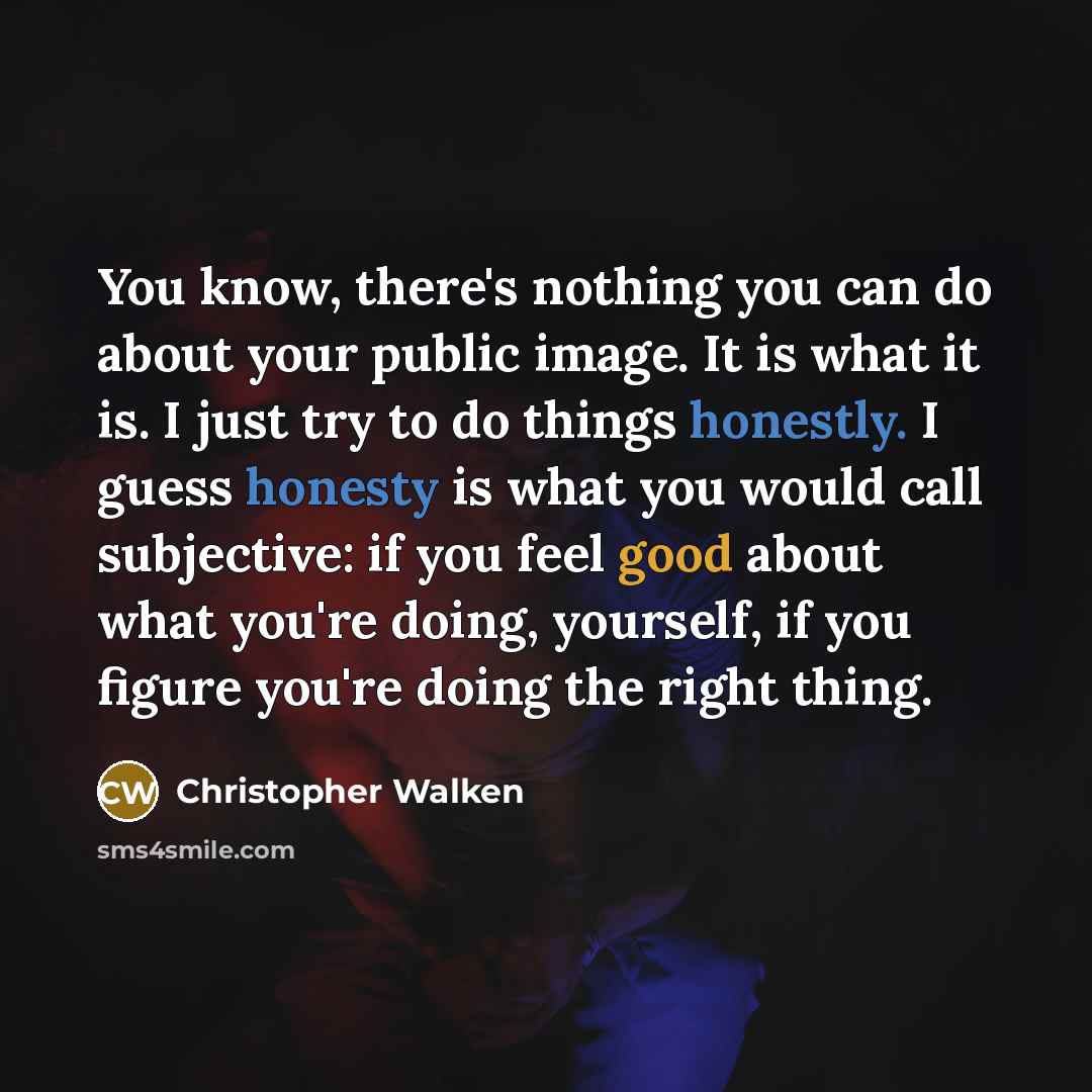 “You know, there's nothing you can do about your public image. It is what it is. I just try to do things honestly. I guess honesty is what you would call subjective: if you feel good about what you're doing, yourself, if you figure you're doing the right thing.” quote by Christopher Walken