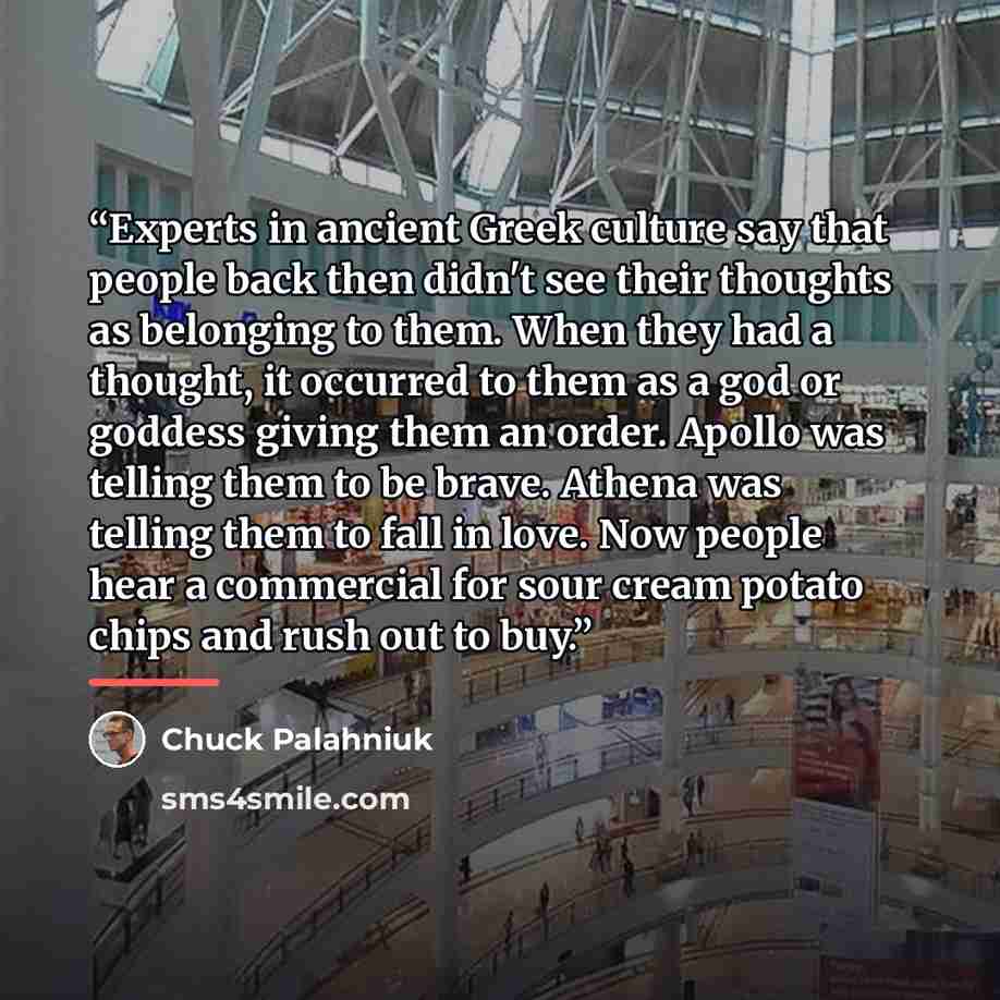 “Experts in ancient Greek culture say that people back then didn't see their thoughts as belonging to them. When they had a thought, it occurred to them as a god or goddess giving them an order. Apollo was telling them to be brave. Athena was telling them to fall in love. Now people hear a…” quote by chuck palahniuk