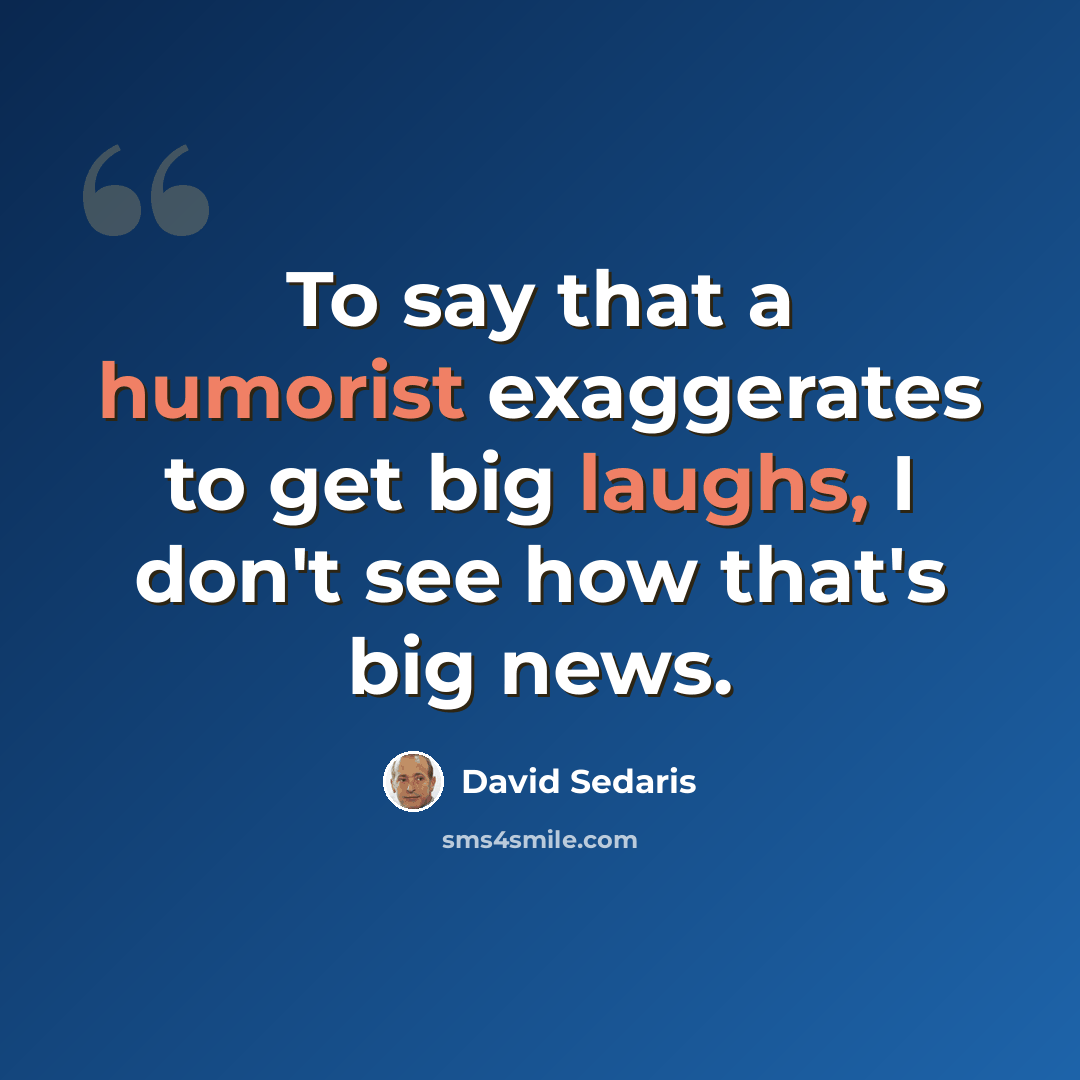 “To say that a humorist exaggerates to get big laughs, I don't see how that's big news.” quote by David Sedaris