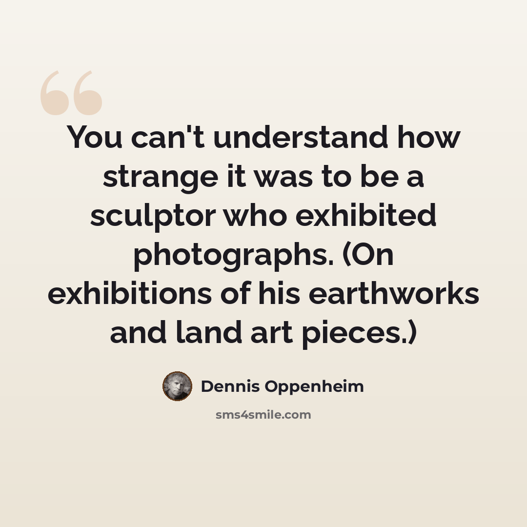 “You can't understand how strange it was to be a sculptor who exhibited photographs. (On exhibitions of his earthworks and land art pieces.)” quote by Dennis Oppenheim