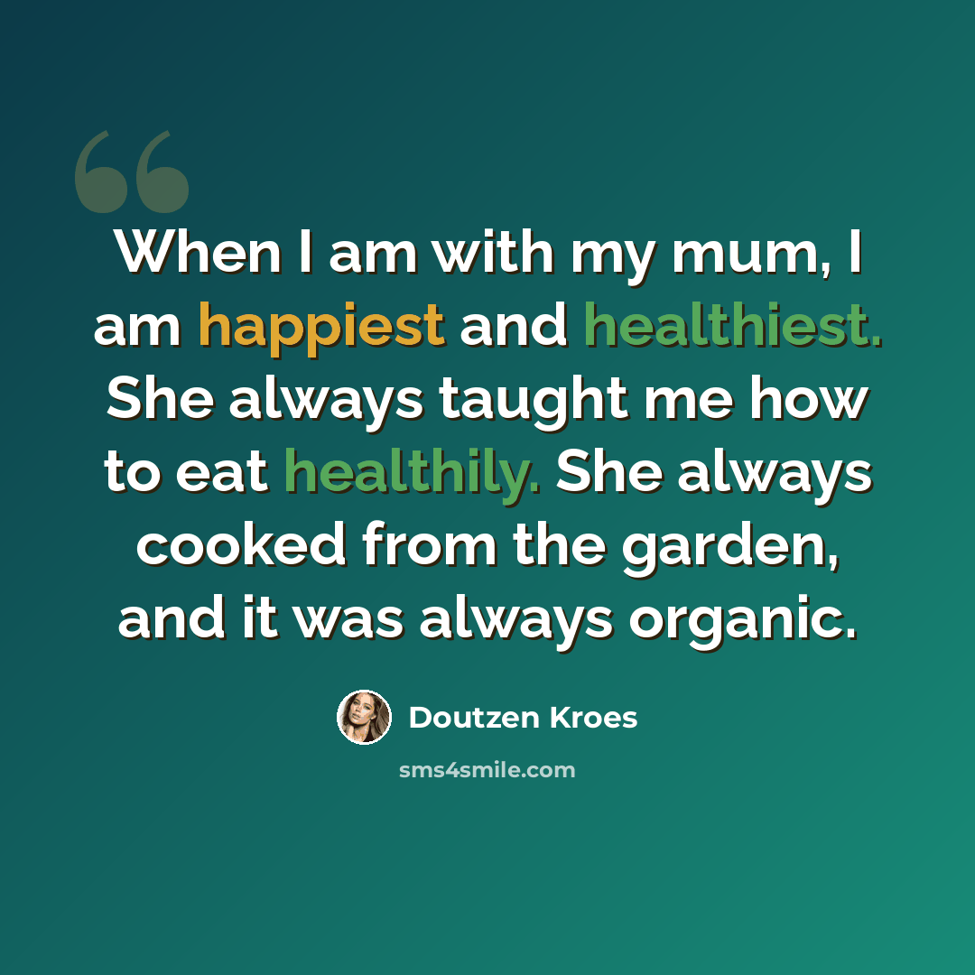 “When I am with my mum, I am happiest and healthiest. She always taught me how to eat healthily. She always cooked from the garden, and it was always organic.” quote by Doutzen Kroes