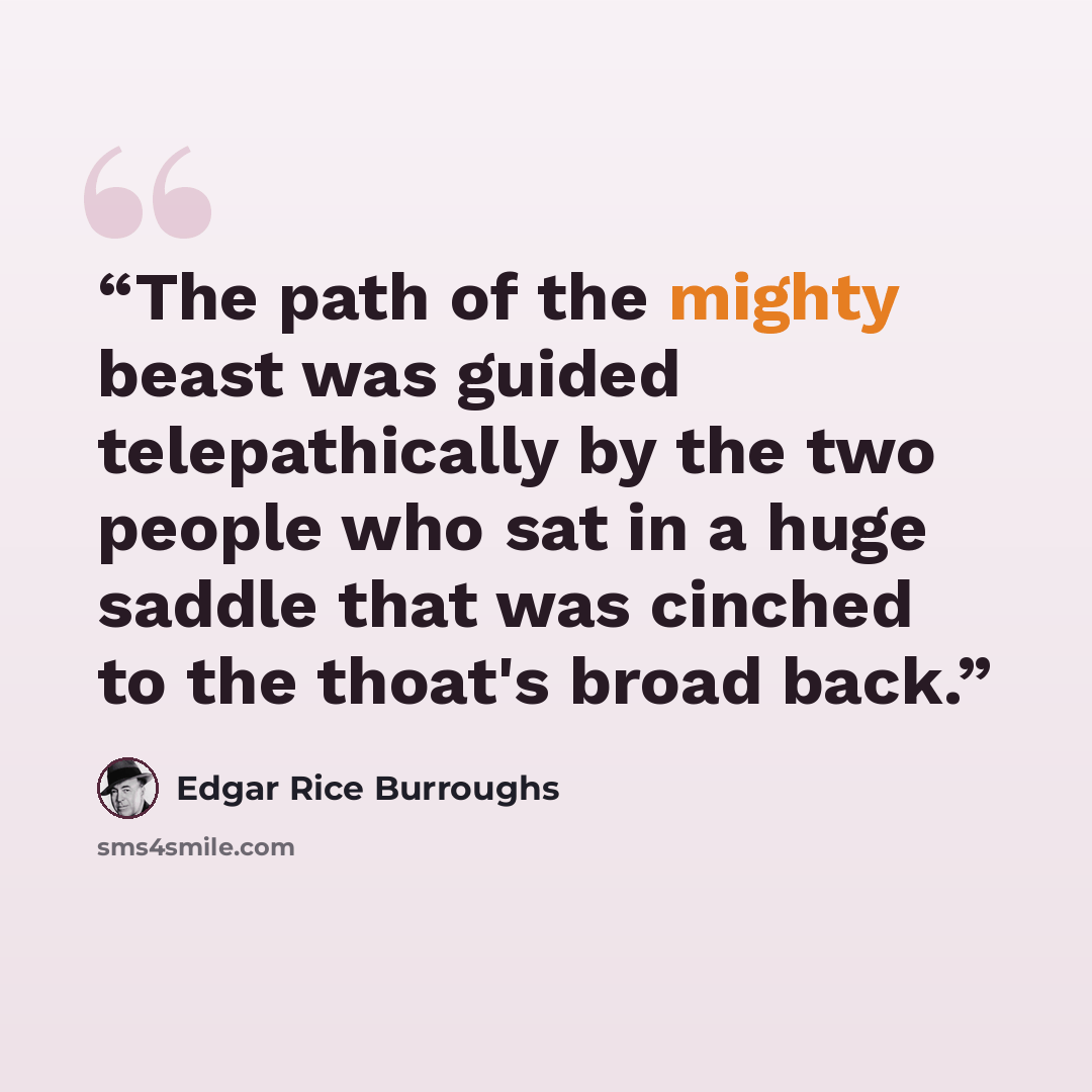“The path of the mighty beast was guided telepathically by the two people who sat in a huge saddle that was cinched to the thoat's broad back.” quote by Edgar Rice Burroughs