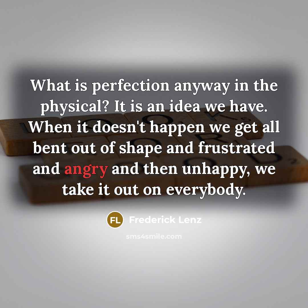 “What is perfection anyway in the physical? It is an idea we have. When it doesn't happen we get all bent out of shape and frustrated and angry and then unhappy, we take it out on everybody.” quote by Frederick Lenz