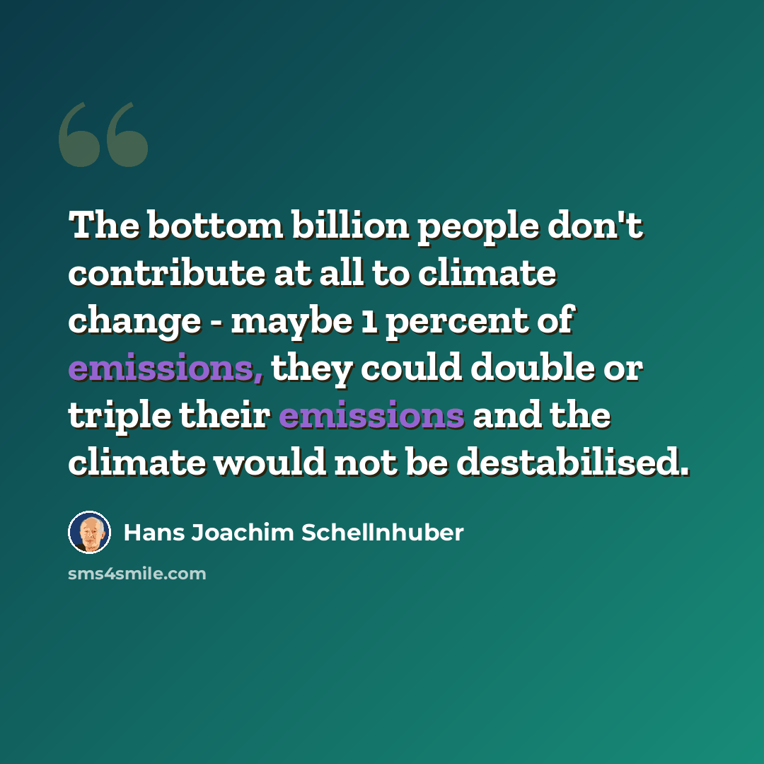 “The bottom billion people don't contribute at all to climate change - maybe 1 percent of emissions, they could double or triple their emissions and the climate would not be destabilised.” quote by Hans Joachim Schellnhuber