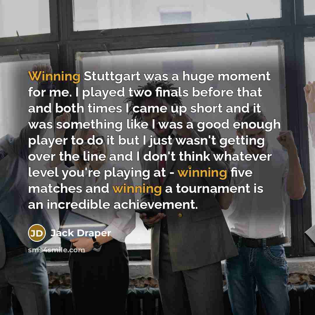 “Winning Stuttgart was a huge moment for me. I played two finals before that and both times I came up short and it was something like I was a good enough player to do it but I just wasn't getting over the line and I don't think whatever level you're playing at - winning five matches and winning a…” quote by Jack Draper