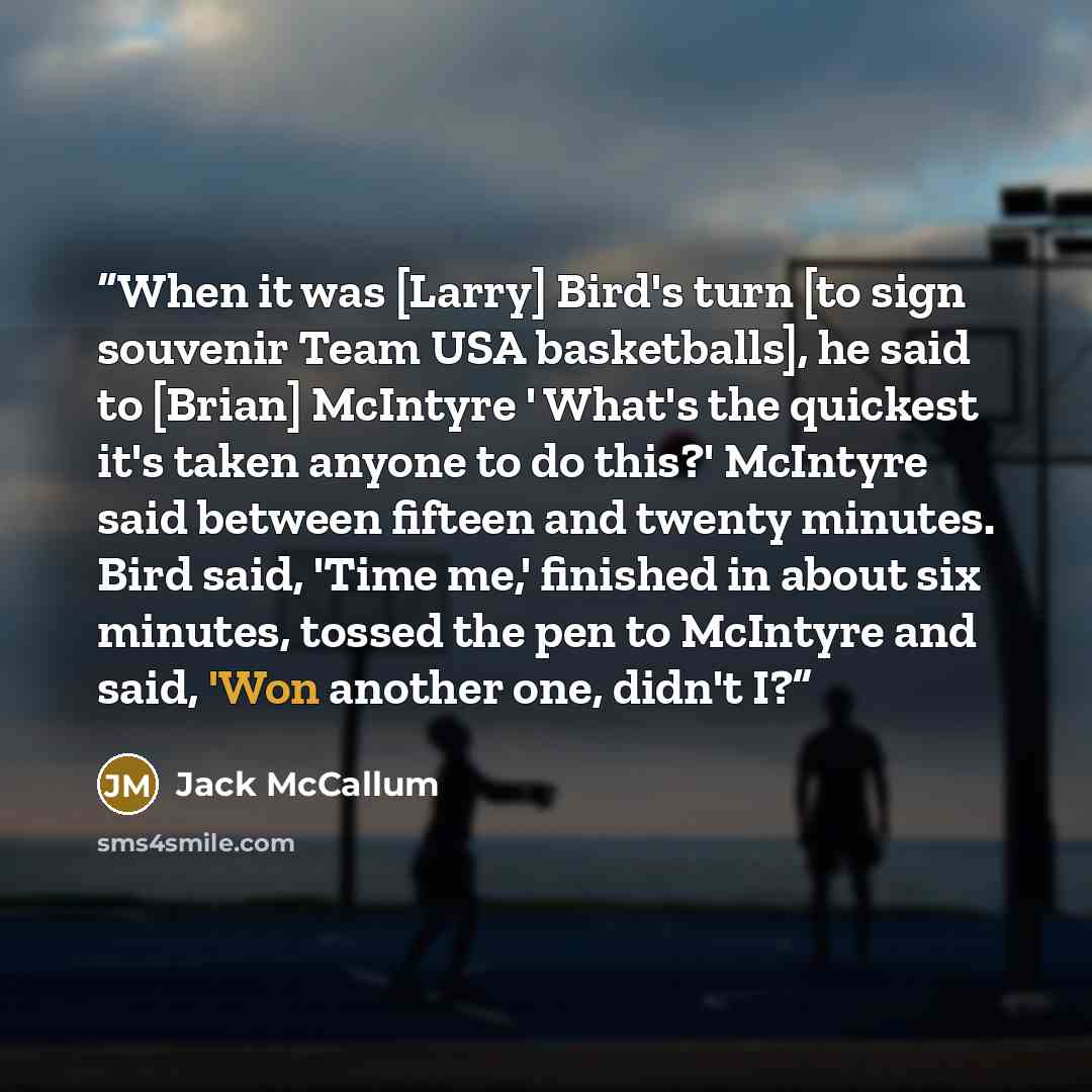 “When it was [Larry] Bird's turn [to sign souvenir Team USA basketballs], he said to [Brian] McIntyre ' What's the quickest it's taken anyone to do this?' McIntyre said between fifteen and twenty minutes. Bird said, 'Time me,' finished in about six minutes, tossed the pen to McIntyre and said, 'Won…” quote by Jack McCallum