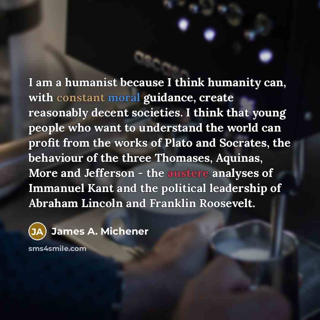 “I am a humanist because I think humanity can, with constant moral guidance, create reasonably decent societies. I think that young people who want to understand the world can profit from the works of Plato and Socrates, the behaviour of the three Thomases, Aquinas, More and Jefferson - the austere…” quote by James A. Michener
