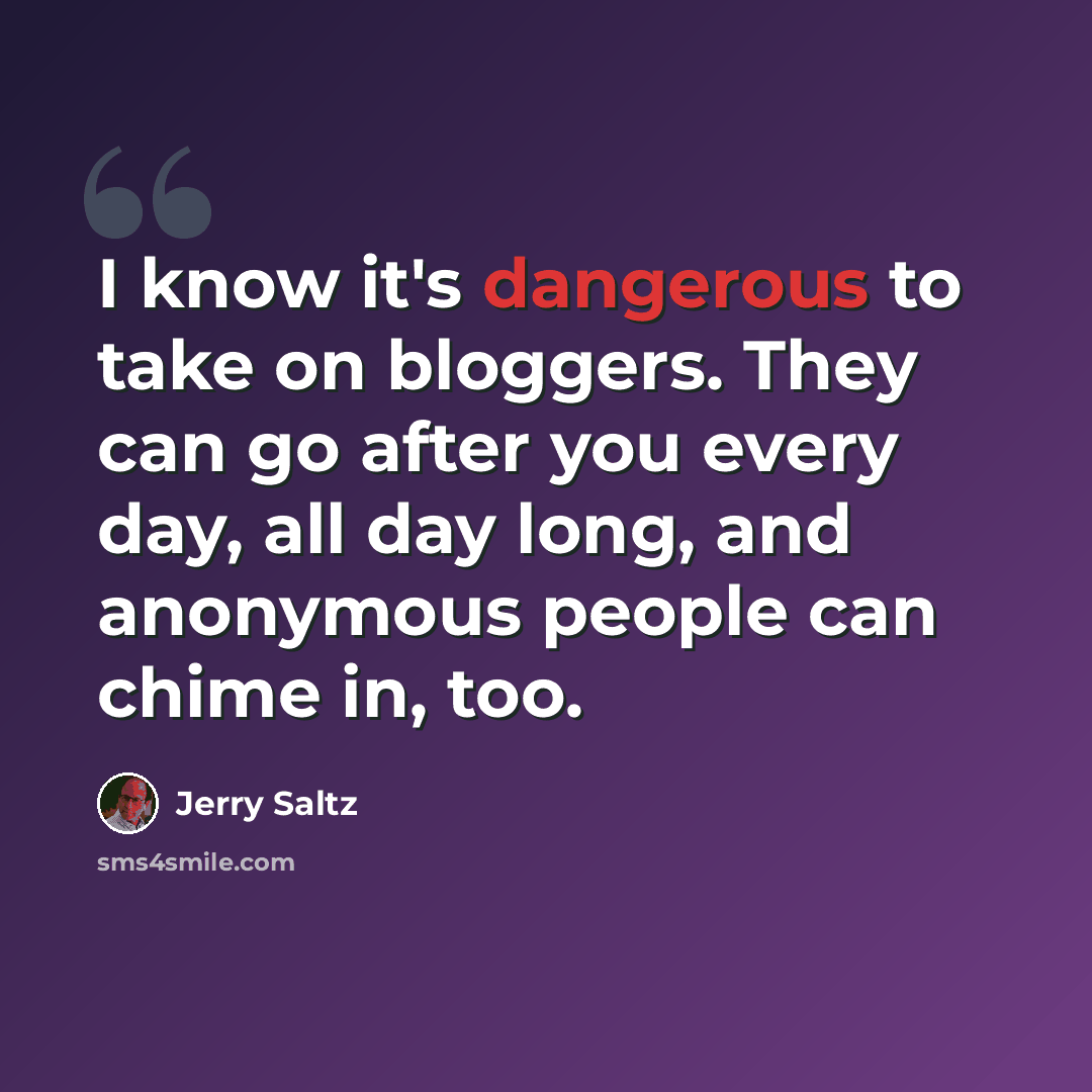 “I know it's dangerous to take on bloggers. They can go after you every day, all day long, and anonymous people can chime in, too.” quote by Jerry Saltz