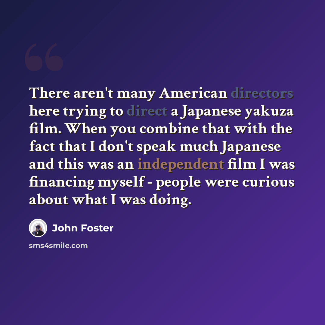 “There aren't many American directors here trying to direct a Japanese yakuza film. When you combine that with the fact that I don't speak much Japanese and this was an independent film I was financing myself - people were curious about what I was doing.” quote by John Foster