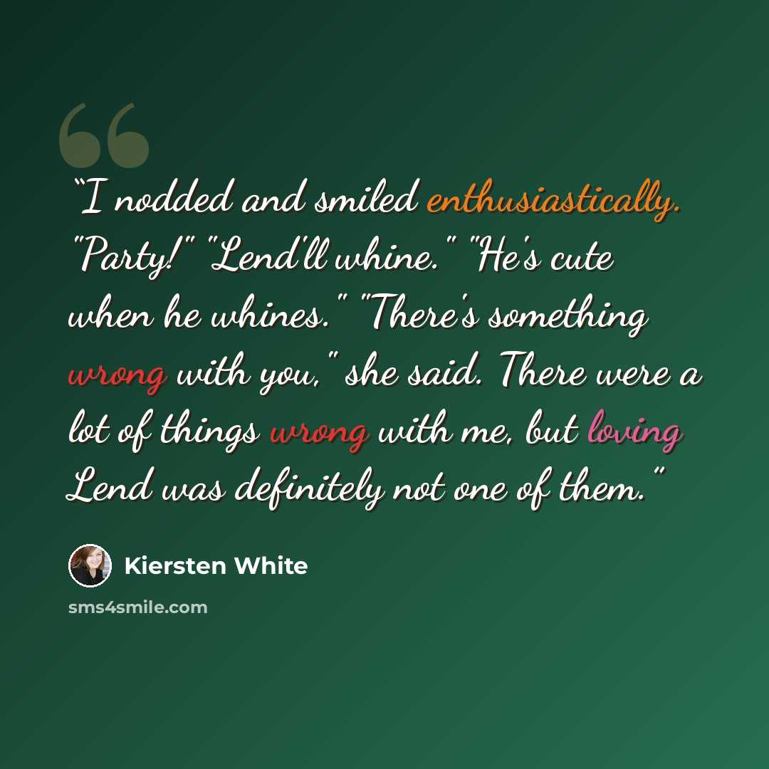 “I nodded and smiled enthusiastically. "Party!" "Lend'll whine." "He's cute when he whines." "There's something wrong with you," she said. There were a lot of things wrong with me, but loving Lend was definitely not one of them.” quote by Kiersten White