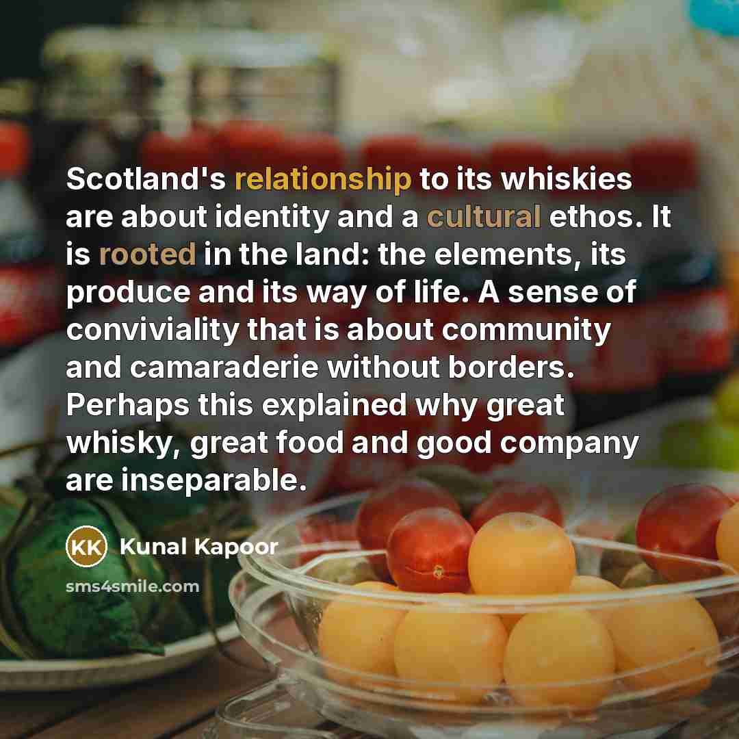“Scotland's relationship to its whiskies are about identity and a cultural ethos. It is rooted in the land: the elements, its produce and its way of life. A sense of conviviality that is about community and camaraderie without borders. Perhaps this explained why great whisky, great food and good…” quote by Kunal Kapoor