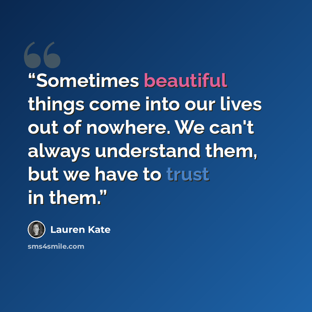 “Sometimes beautiful things come into our lives out of nowhere. We can't always understand them, but we have to trust in them.” quote by Lauren Kate