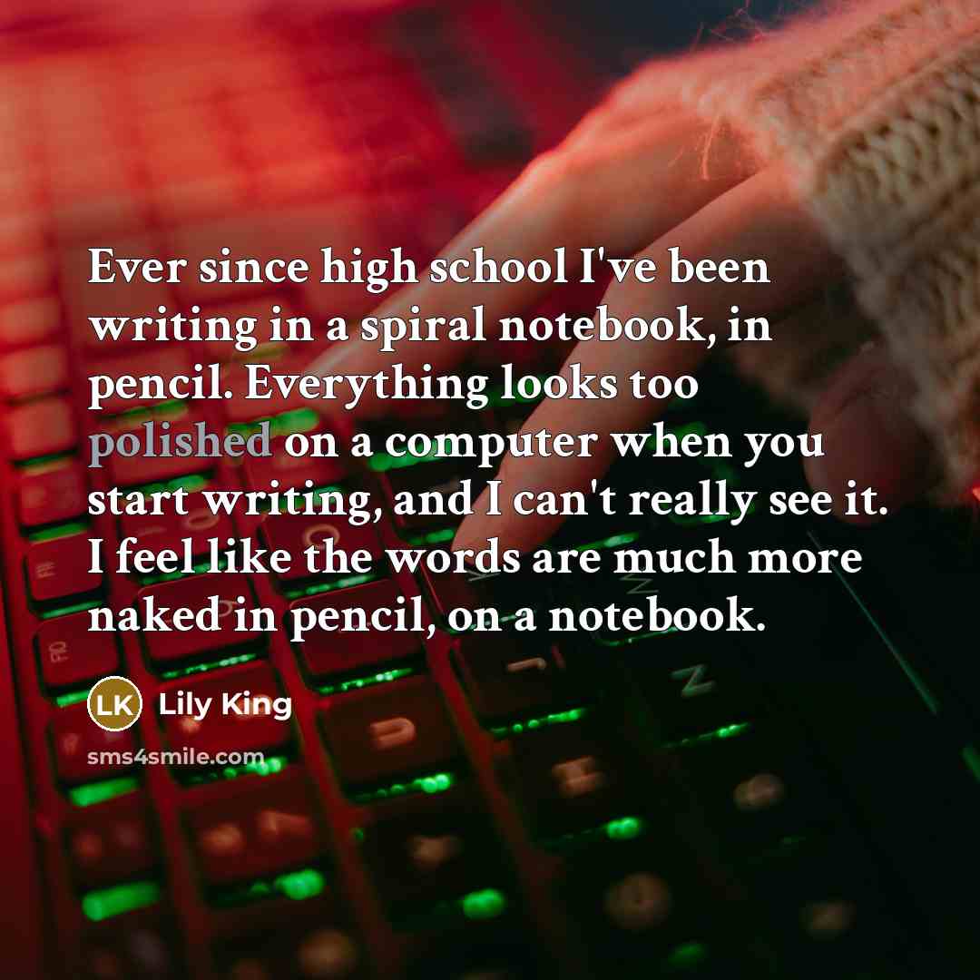 “Ever since high school I've been writing in a spiral notebook, in pencil. Everything looks too polished on a computer when you start writing, and I can't really see it. I feel like the words are much more naked in pencil, on a notebook.” quote by Lily King