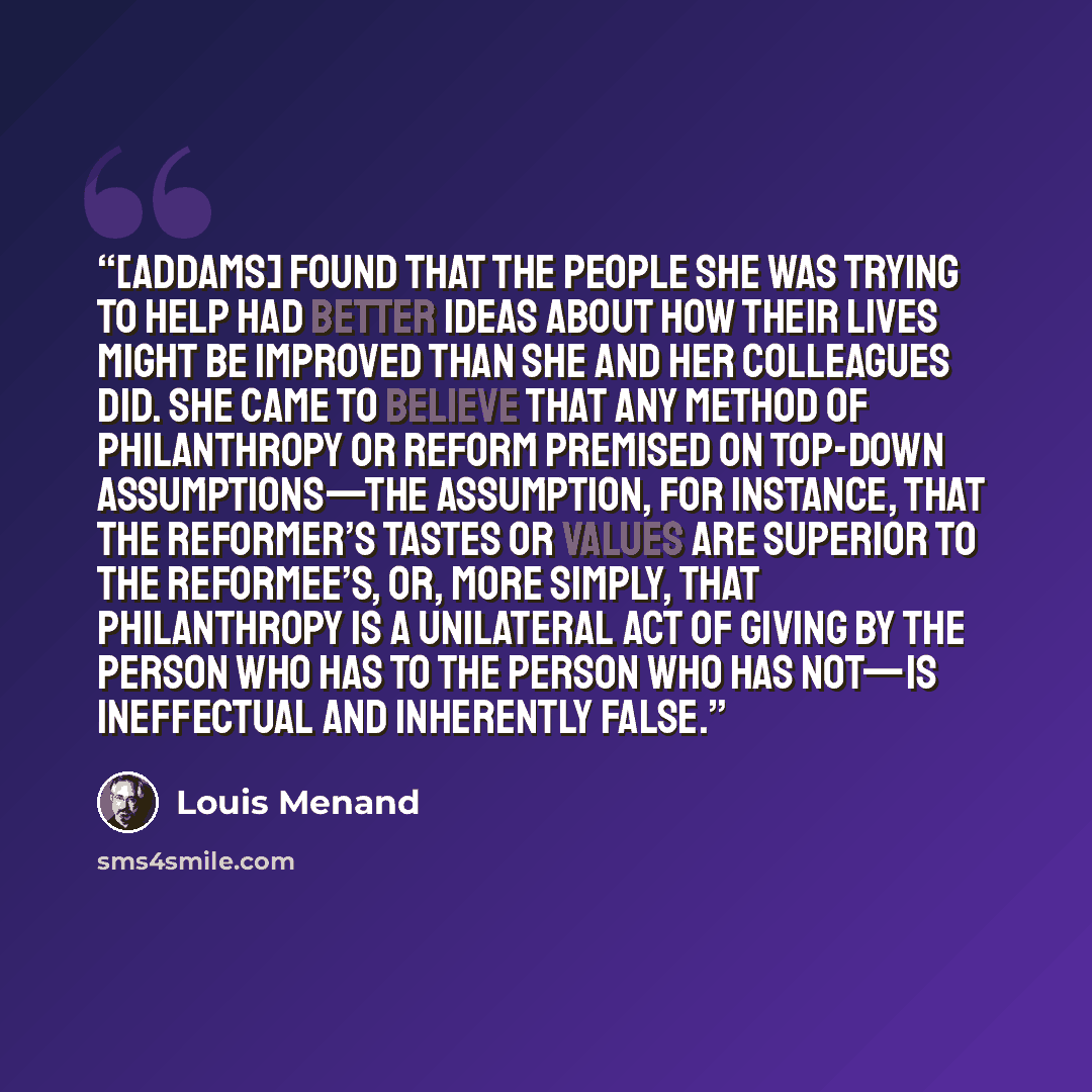 “[Addams] found that the people she was trying to help had better ideas about how their lives might be improved than she and her colleagues did. She came to believe that any method of philanthropy or reform premised on top-down assumptions—the assumption, for instance, that the reformer’s tastes or…” quote by Louis Menand