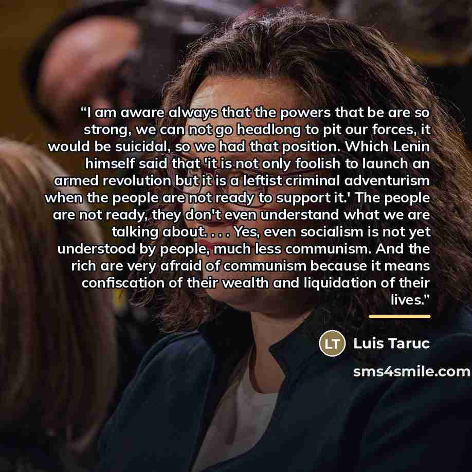 “I am aware always that the powers that be are so strong, we can not go headlong to pit our forces, it would be suicidal, so we had that position. Which Lenin himself said that 'it is not only foolish to launch an armed revolution but it is a leftist criminal adventurism when the people are not…” quote by Luis Taruc