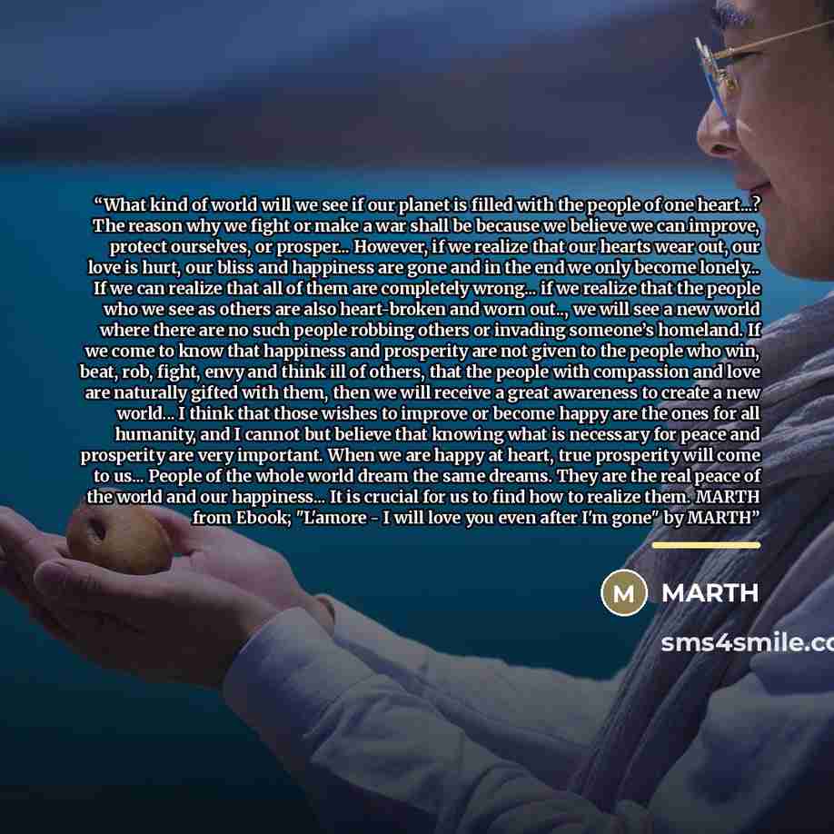 “What kind of world will we see if our planet is filled with the people of one heart...? The reason why we fight or make a war shall be because we believe we can improve, protect ourselves, or prosper... However, if we realize that our hearts wear out, our love is hurt, our bliss and happiness are…” quote by Marth
