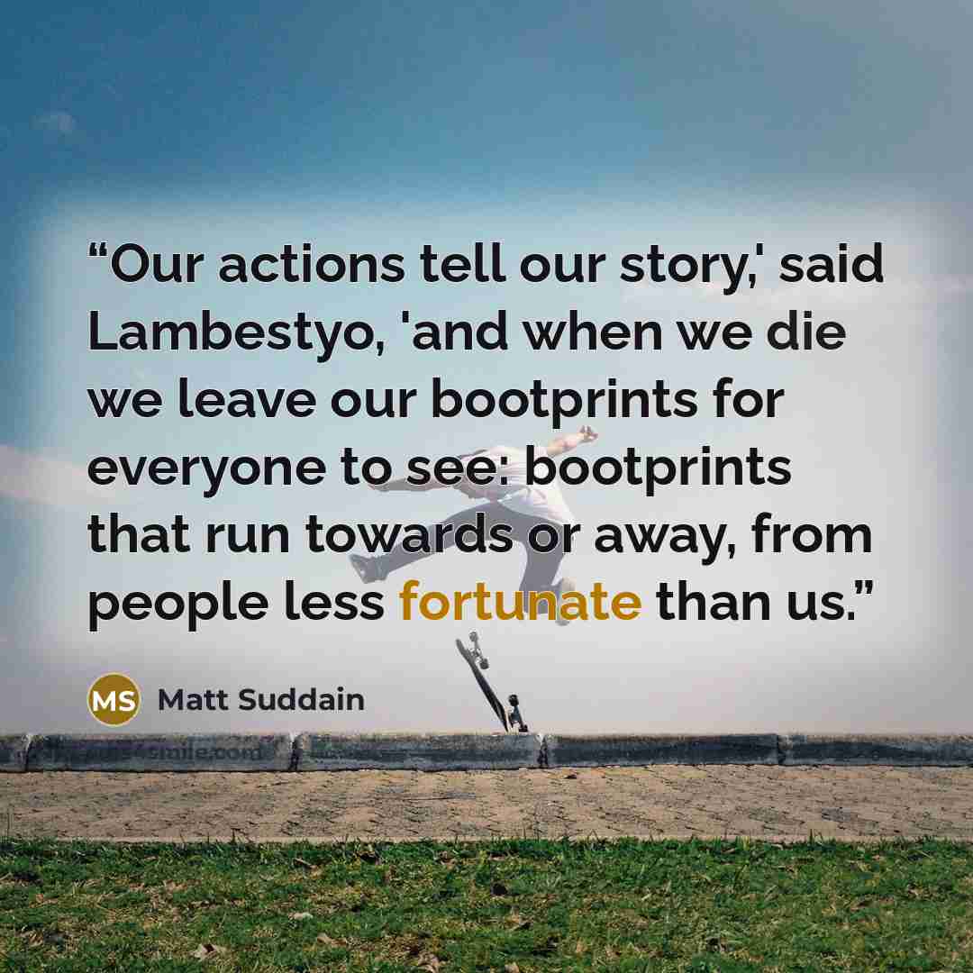 “Our actions tell our story,' said Lambestyo, 'and when we die we leave our bootprints for everyone to see: bootprints that run towards or away, from people less fortunate than us.” quote by Matt Suddain