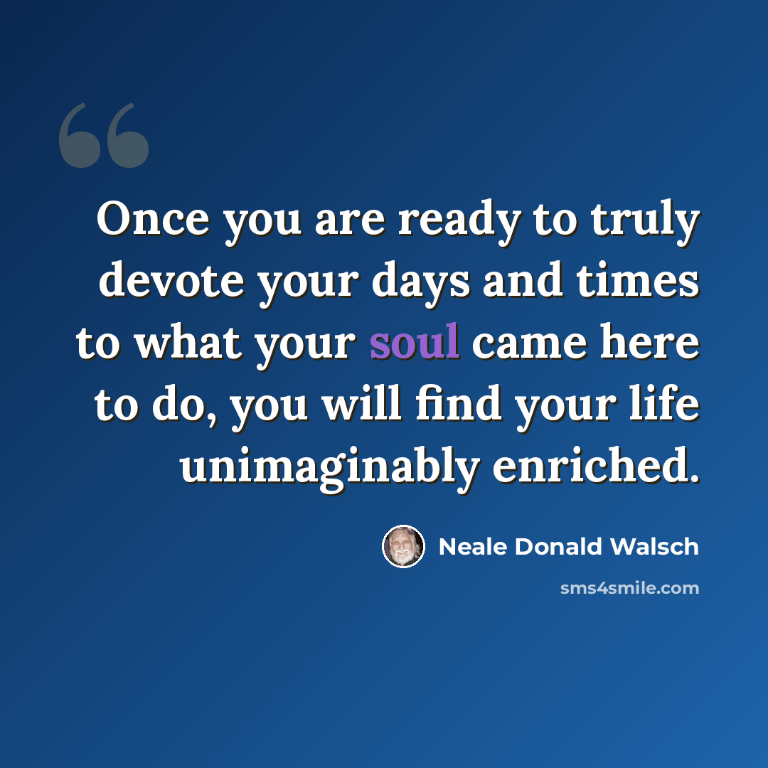 “Once you are ready to truly devote your days and times to what your soul came here to do, you will find your life unimaginably enriched.” quote by Neale Donald Walsch