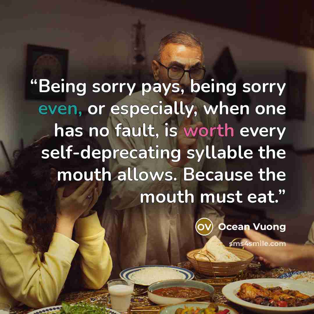 “Being sorry pays, being sorry even, or especially, when one has no fault, is worth every self-deprecating syllable the mouth allows. Because the mouth must eat.” quote by Ocean Vuong