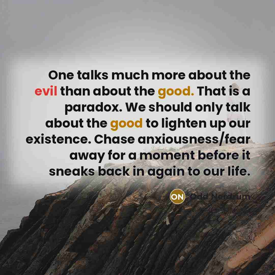 “One talks much more about the evil than about the good. That is a paradox. We should only talk about the good to lighten up our existence. Chase anxiousness/fear away for a moment before it sneaks back in again to our life.” quote by Odd Nerdrum