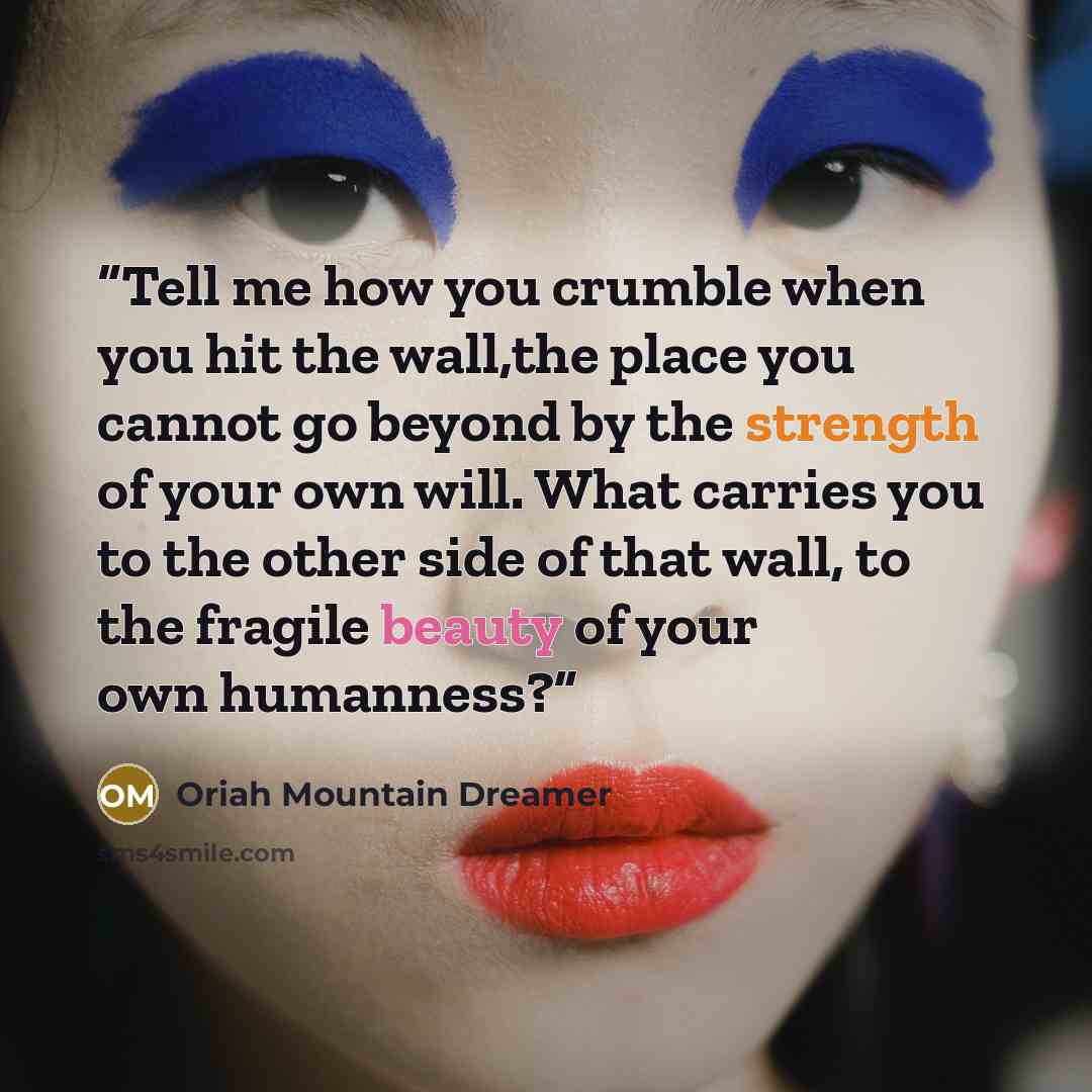 “Tell me how you crumble when you hit the wall,the place you cannot go beyond by the strength of your own will. What carries you to the other side of that wall, to the fragile beauty of your own humanness?” quote by Oriah Mountain Dreamer