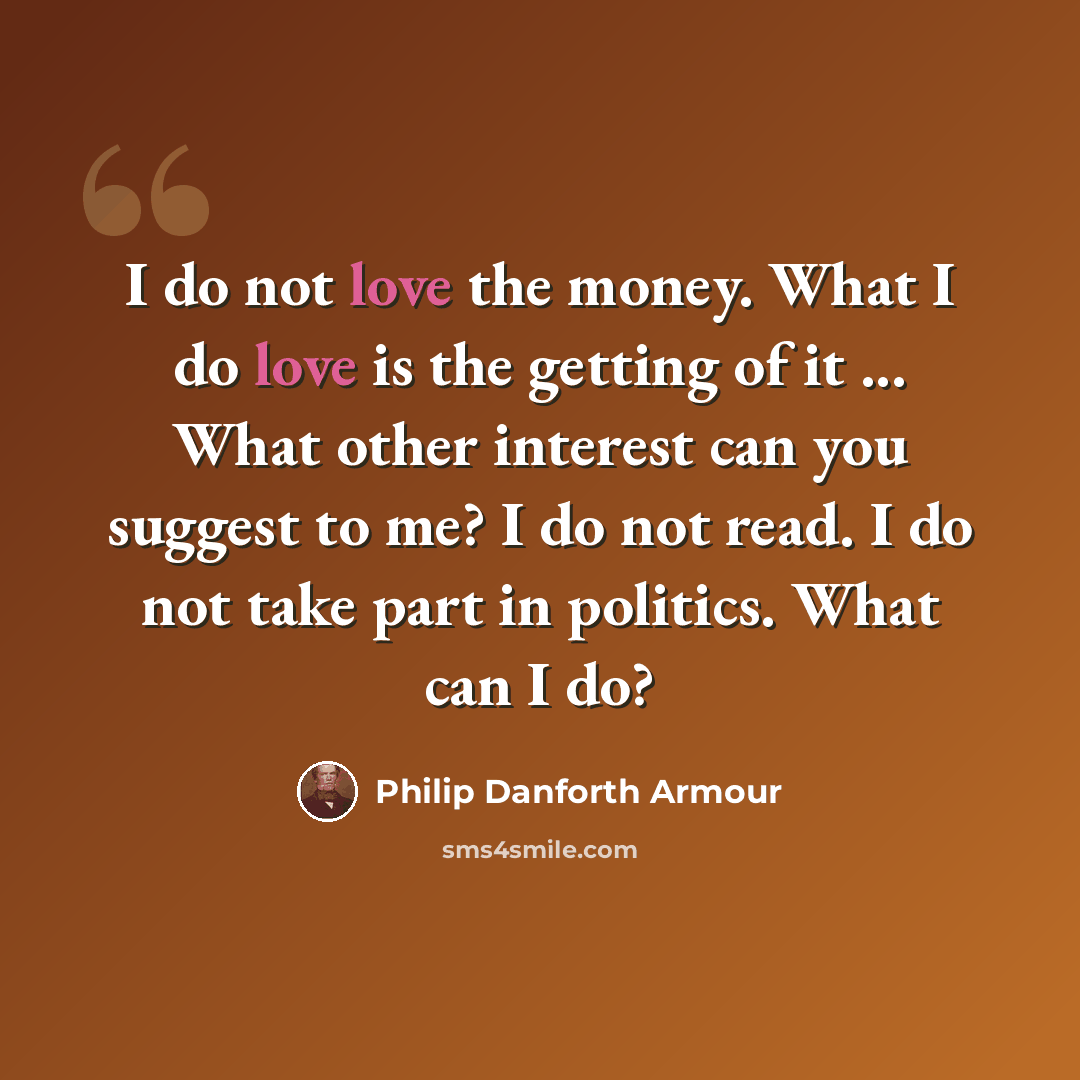 “I do not love the money. What I do love is the getting of it ... What other interest can you suggest to me? I do not read. I do not take part in politics. What can I do?” quote by Philip Danforth Armour